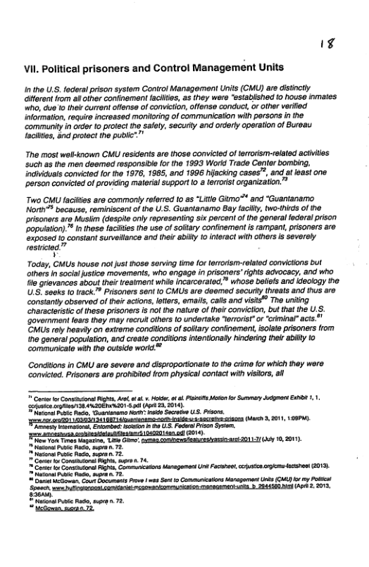 k4 VII. Political prisoners and Control Management Units  Inthe U.S. federal prison system Control Management Units (CMU) are distinctly Giferent from al other confinement facilies, as they wer "established to house inmates who, due 10 their current oflens of convition, offense conduct,or other verifid information, require increased monitoring of communicaton with persons in the ‘community in order to protect the safety, securly and orderty operation of Bureau lacilties, and protect the pubic  The most well-tnown CMU residents are those convicted of terrorism-related actities such as the men deemed responsibie for the 1993 Workd Trade Canter bombing. individuais convicted for he 1976, 1985, and 1996 hijacking cases”, and atleast one. ‘person convicted of providing material support (o a terorit organization.”  Two CMU facifies are commonly reforred to as “Litle Gitmo™ and “Guantanamo North™ because, reminiscont o the U.S. Guantanamo Bay facilty, two-thirds of the prisoners aro Musiim (despile only representing six percent of the general federal prison ‘popuiation). ™ In these faciies the use of softary confinement is rampant, pisoners are. ‘expased 10 constant surveilance and their abilty 10 interact with others is severely rastrictod”  ¥  Today, CMUS house not just 1hose serving time for terorism-related convictons but others i socialjustico movements, who engage in prisoners’ ights advocacy, and who Tile grievances about thei reaiment while incarcerated,” whose beliefs and ideology the U.S: seeks (o track.™ Prisoners sent o CMUs are deomed securly (hreats and thus aro constantly observed of their actlons, leters, emails, calls and visis® The uniting characteristic of hess prisoners s nol the nature of their convicion, but that the U.S. ‘Government fears they may recrul others (0 undertake “errorist”or “criminal” acts." CMUS rely heavily on extreme condilions of soitary confinement, solate prisoners from ne general population, and create conditions intentionally hindering ther abily to communicale with the outside worid™  Condiions in CMU are severe and disproportionate 1o the crimo for which they were convicted. Prisoners are prohibitod from physical contact with visitors, il  ¥ Cartr o Consncons g, vl a 1. Hotler o o P ok o Summey cgman E10 .1 e 3 L0201 30 e 23 014 ot o P, Guaniaamo forh koo Secrove US. Prsns. - o201 ) 17 ol 0 e IS G5 (M, 2011, 19 eacy eiimsors, Evombed o e U5.FodePson Sy, ot How on Tvesbagazine, Lie Gl sse coniespfenizsshassnret 0113/l 10,01 et P R, s . 72 et P o, o T2 ot o Contntors g e, 74 o ., e regenen U s e e G0, o Pl i, o 75, o Co Boburants Frove v St o CammuicatonsMinogament U GA b my Polict Spren e LAt D00 2SN AP 2203  ety e e R, g 72 Mo siran T2 